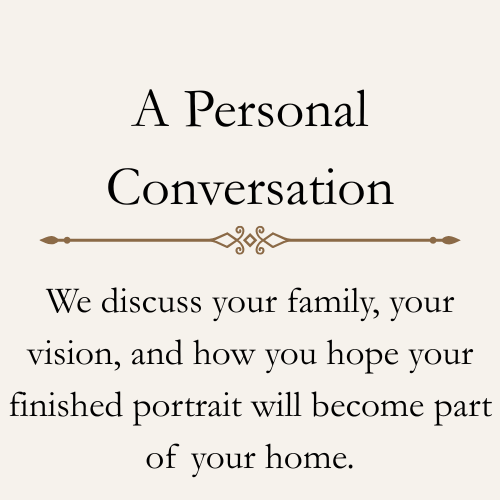 A Personal Conversation
We'll discuss your family, your vision, and how you hope your finished portrait will become part of your home.